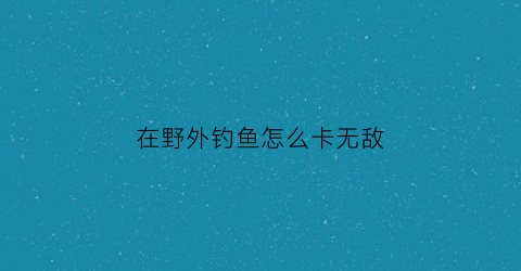 在野外钓鱼怎么卡无敌(在野外钓鱼怎么卡无敌鱼钩)