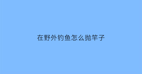 “在野外钓鱼怎么抛竿子(野外怎么钓鱼鱼会上钩)