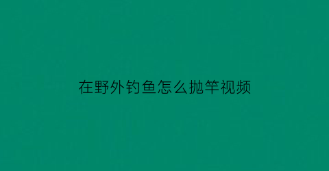 “在野外钓鱼怎么抛竿视频(在野外钓鱼怎么抛竿视频教程)