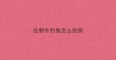 “在野外钓鱼怎么拍照(在野外钓鱼怎么拍照片好看)