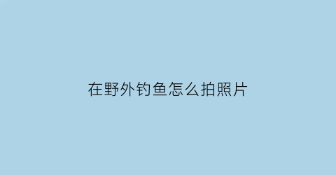 在野外钓鱼怎么拍照片