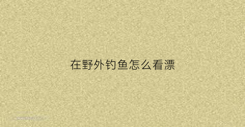 在野外钓鱼怎么看漂(野外如何钓鱼)