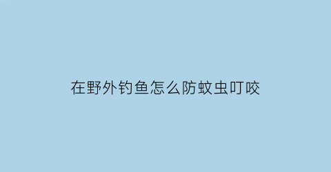 “在野外钓鱼怎么防蚊虫叮咬(野外钓鱼如何防蚊)