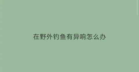 “在野外钓鱼有异响怎么办(野外钓鱼违法吗)