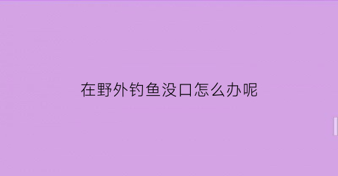 在野外钓鱼没口怎么办呢