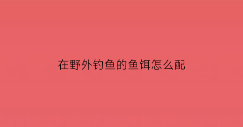 在野外钓鱼的鱼饵怎么配(在野外钓鱼的鱼饵怎么配好)