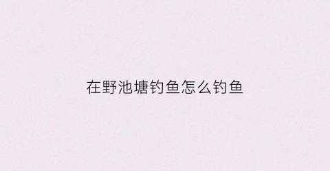 在野池塘钓鱼怎么钓鱼(野生池塘钓鱼)