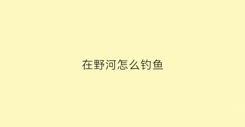 在野河怎么钓鱼(在野河怎么钓鱼视频)