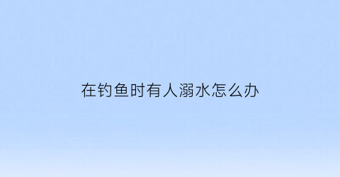 “在钓鱼时有人溺水怎么办(钓鱼人落水)