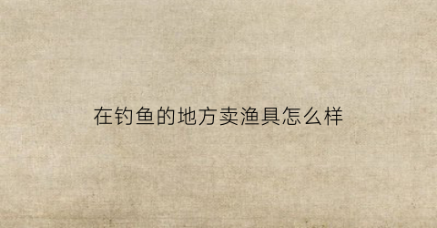 在钓鱼的地方卖渔具怎么样(卖钓鱼具利润是多少)