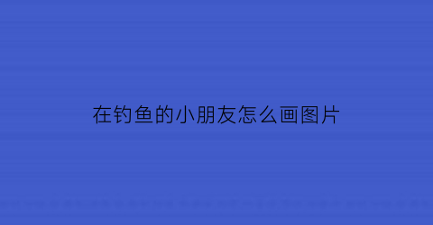 在钓鱼的小朋友怎么画图片(小朋友在钓鱼看图写句子怎么写)