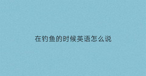 在钓鱼的时候英语怎么说(正在钓鱼英语怎么说呢)