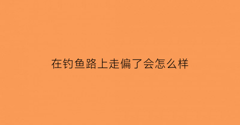 “在钓鱼路上走偏了会怎么样(去钓鱼的路上)