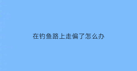 在钓鱼路上走偏了怎么办(在钓鱼的路上越走越远是什么意思)