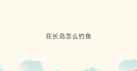 在长岛怎么钓鱼(长岛海钓攻略)