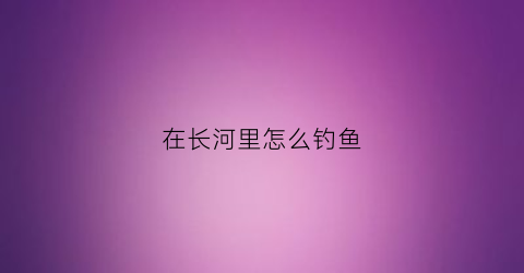 在长河里怎么钓鱼(在长河里怎么钓鱼视频)