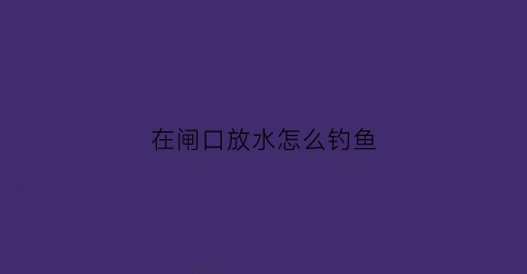 在闸口放水怎么钓鱼(闸口放完水里面有鱼吗)