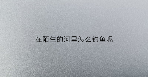“在陌生的河里怎么钓鱼呢(到陌生水域要重新调漂吗)