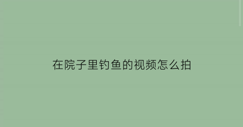 “在院子里钓鱼的视频怎么拍(在院子里钓鱼的视频怎么拍摄)