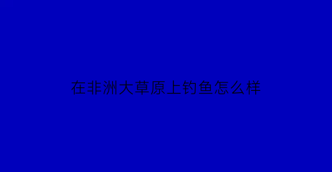 “在非洲大草原上钓鱼怎么样(非洲大草原可以随便进吗)