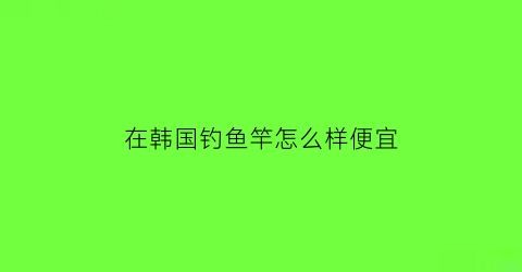 在韩国钓鱼竿怎么样便宜(在韩国钓鱼竿怎么样便宜些)