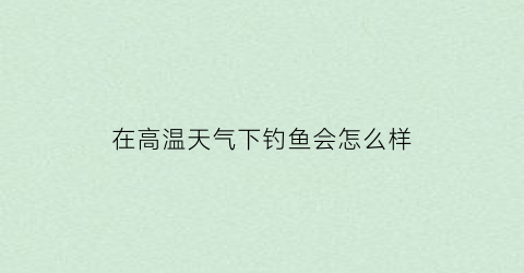 在高温天气下钓鱼会怎么样(高温天气钓浮还是钓底)