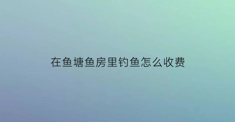 “在鱼塘鱼房里钓鱼怎么收费(鱼塘钓鱼规则钓鱼须知)
