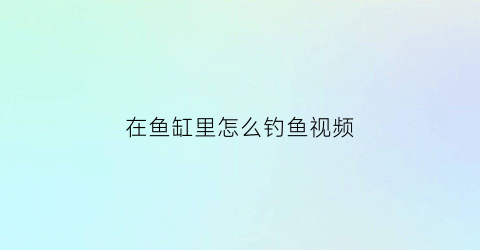 “在鱼缸里怎么钓鱼视频(在鱼缸里怎么钓鱼视频教学)