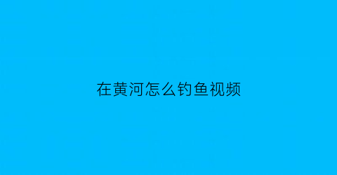 “在黄河怎么钓鱼视频(在黄河怎么钓鱼视频教学)