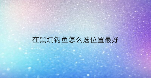 “在黑坑钓鱼怎么选位置最好(在黑坑钓鱼怎么选位置最好呢)