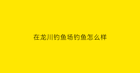 在龙川钓鱼场钓鱼怎么样(在龙川钓鱼场钓鱼怎么样呀)
