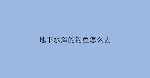 “地下水泽的钓鱼怎么去(怎么寻找地下水源)