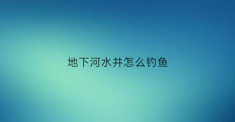 地下河水井怎么钓鱼(打井地下河一般有多深)