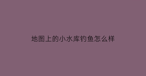 “地图上的小水库钓鱼怎么样(地图上的小水库钓鱼怎么样啊)