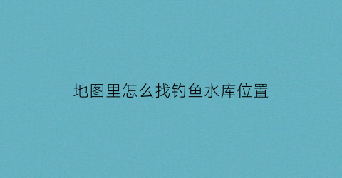 地图里怎么找钓鱼水库位置(怎么用卫星地图找钓鱼点)