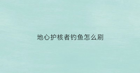 “地心护核者钓鱼怎么刷(地心守护)