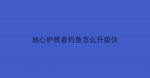 “地心护核者钓鱼怎么升级快(地心守护)