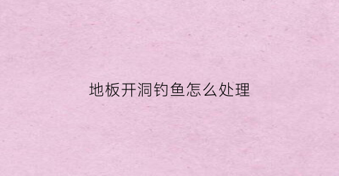 地板开洞钓鱼怎么处理(地板打孔如何处理)