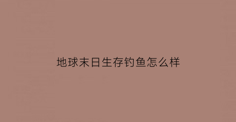 “地球末日生存钓鱼怎么样(地球末日生存钓鱼点鱼竿哪搞)