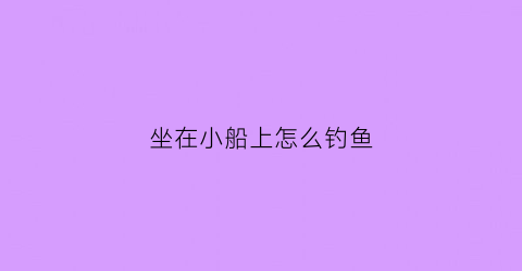 坐在小船上怎么钓鱼(如何画一个坐在船上的钓鱼)