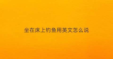 坐在床上钓鱼用英文怎么说(坐在床边英语怎么说)