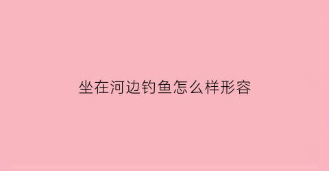 坐在河边钓鱼怎么样形容(坐在湖边钓鱼的句子)