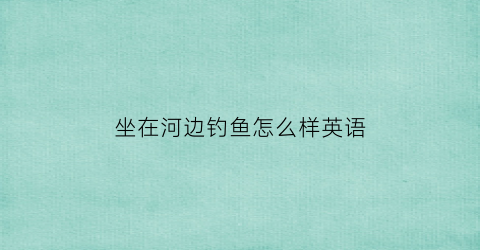“坐在河边钓鱼怎么样英语(在河边钓鱼翻译)