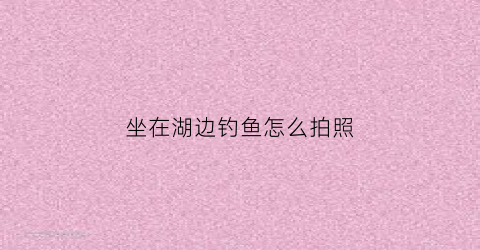 坐在湖边钓鱼怎么拍照