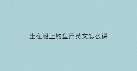 坐在船上钓鱼用英文怎么说(坐船去钓鱼英语)