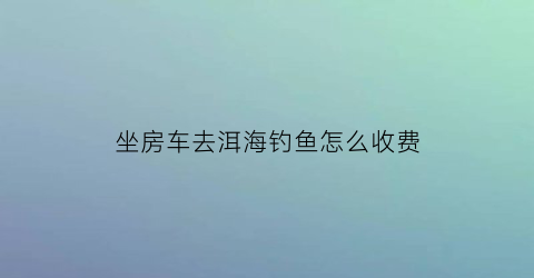 坐房车去洱海钓鱼怎么收费(大理洱海房车基地)