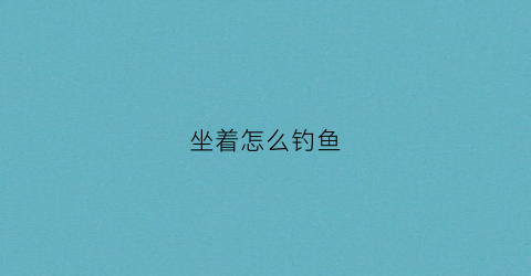 坐着怎么钓鱼(钓鱼怎么坐不腰疼)