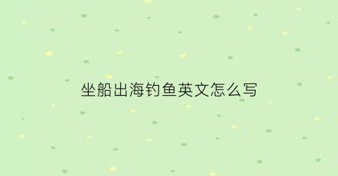 “坐船出海钓鱼英文怎么写(坐船钓鱼的英语)