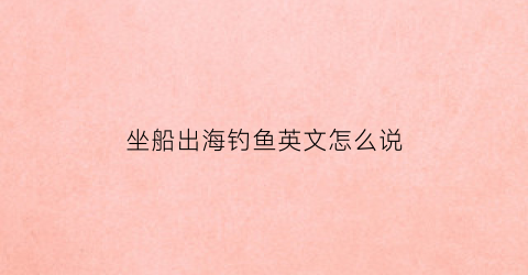 坐船出海钓鱼英文怎么说(坐船出海钓鱼注意事项)