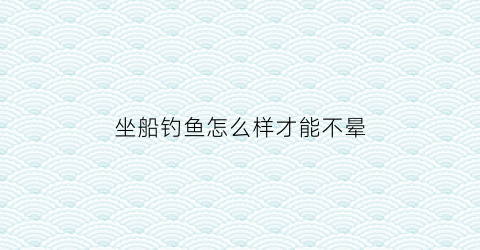 坐船钓鱼怎么样才能不晕(船上怎么钓鱼)